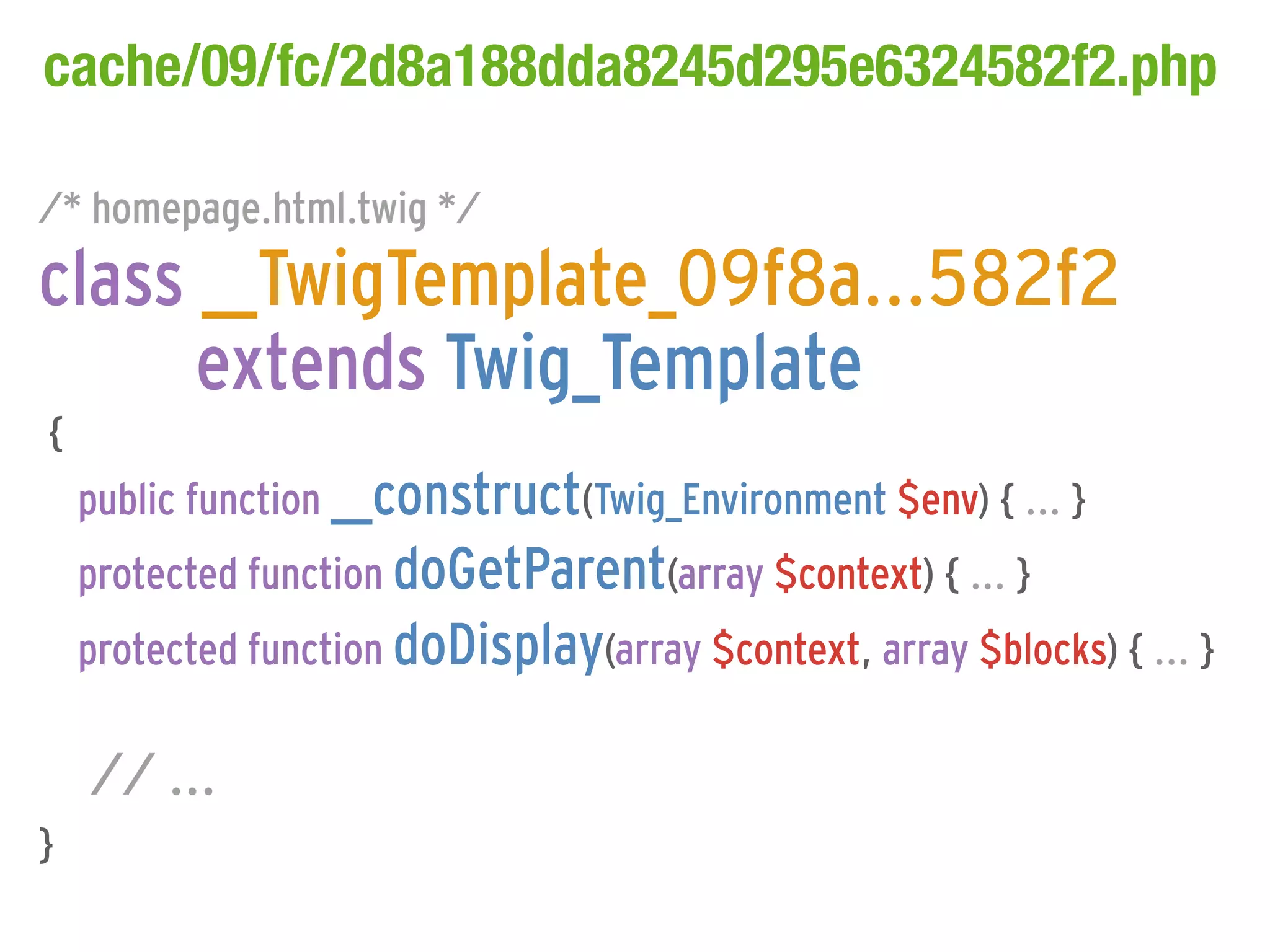 cache/09/fc/2d8a188dda8245d295e6324582f2.php

/* homepage.html.twig */
class __TwigTemplate_09f8a...582f2
      extends Twig_Template
{
    public function __construct(Twig_Environment $env) { ... }
    protected function doGetParent(array $context) { ... }
    protected function doDisplay(array $context, array $blocks) { ... }

    // ...
}
 