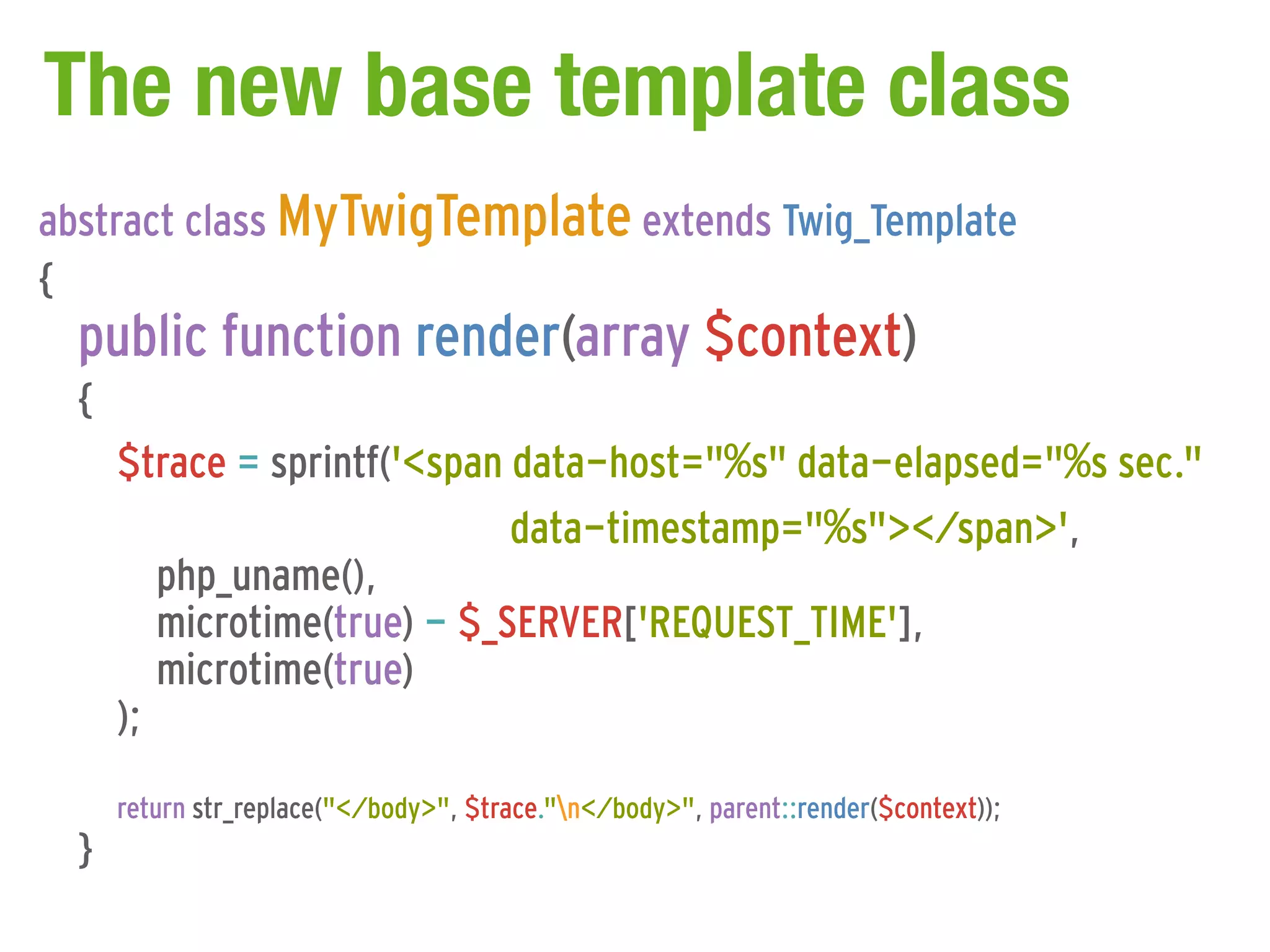The new base template class
abstract class MyTwigTemplate extends Twig_Template
{
  public function render(array $context)
  {
      $trace = sprintf('<span data-host="%s" data-elapsed="%s sec."
                              data-timestamp="%s"></span>',
         php_uname(),
         microtime(true) - $_SERVER['REQUEST_TIME'],
         microtime(true)
      );
      return str_replace("</body>", $trace."n</body>", parent::render($context));
  }
 