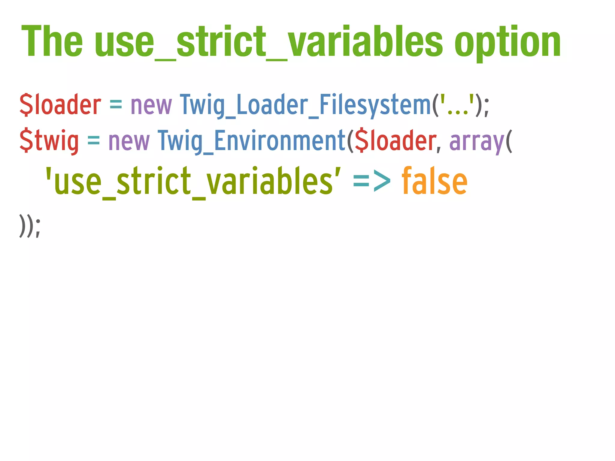 The use_strict_variables option
$loader = new Twig_Loader_Filesystem('...');
$twig = new Twig_Environment($loader, array(
      'use_strict_variables’ => false
));
 