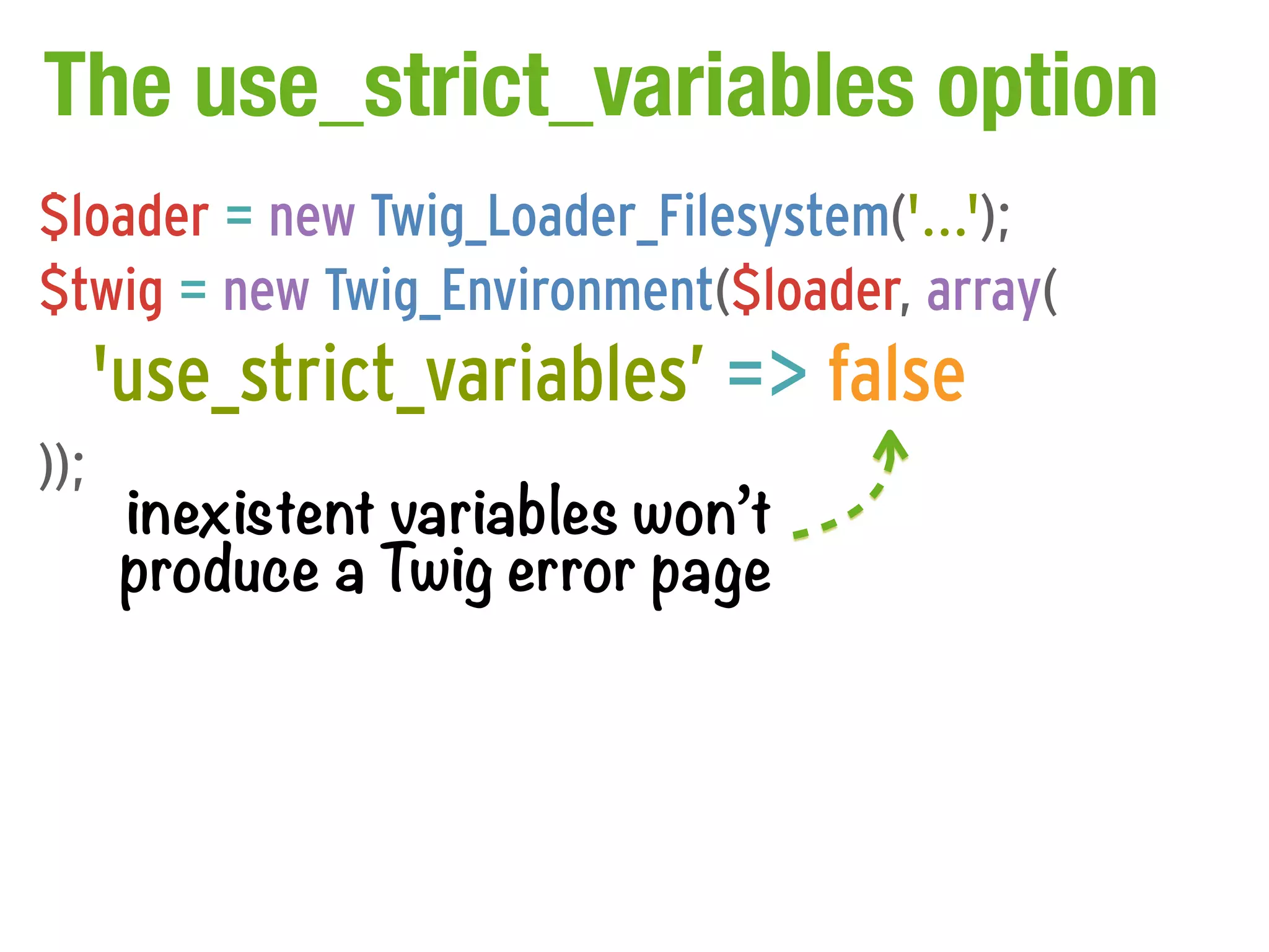 The use_strict_variables option
$loader = new Twig_Loader_Filesystem('...');
$twig = new Twig_Environment($loader, array(
      'use_strict_variables’ => false
));
       inexistent variables won’t
       produce a Twig error page
 