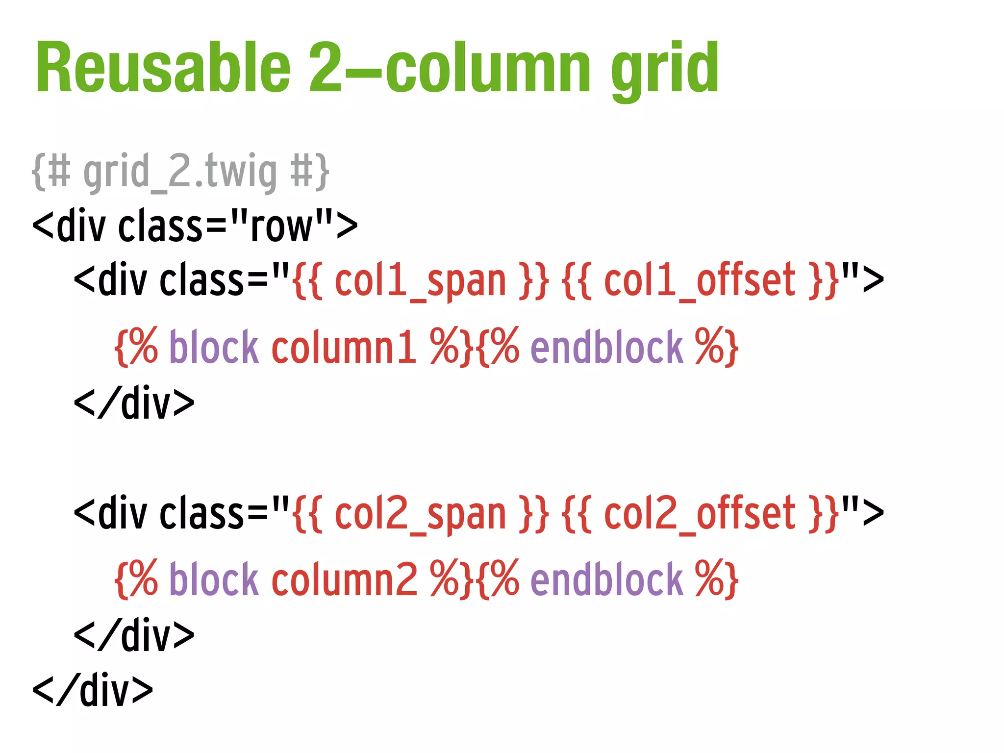 Reusable 2-column grid
{# grid_2.twig #}
<div class="row">
  <div class="{{ col1_span }} {{ col1_offset }}">
     {% block column1 %}{% endblock %}
  </div>

  <div class="{{ col2_span }} {{ col2_offset }}">
    {% block column2 %}{% endblock %}
  </div>
</div>
 