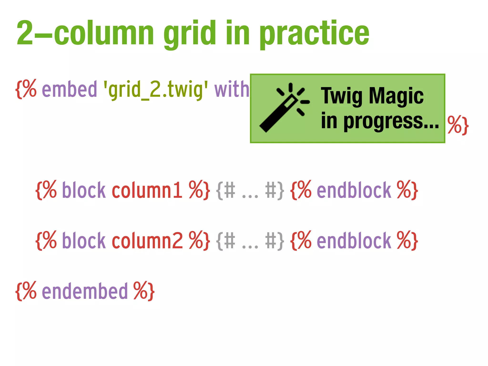 2-column grid in practice
{% embed 'grid_2.twig' with { 'col1_span':Magic
                                    Twig   'span9',
                                    in progress...
                             'col2_span': 'span3' } %}

  {% block column1 %} {# ... #} {% endblock %}

  {% block column2 %} {# ... #} {% endblock %}

{% endembed %}
 