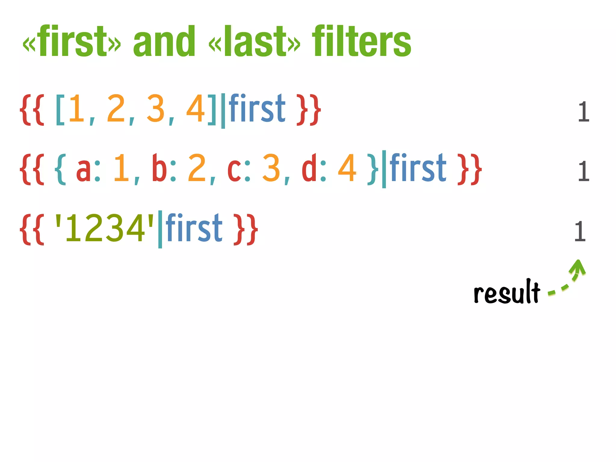 «first» and «last» filters
{{ [1, 2, 3, 4]|first }}                      1

{{ { a: 1, b: 2, c: 3, d: 4 }|first }}        1

{{ '1234'|first }}                            1

                                     result
 
