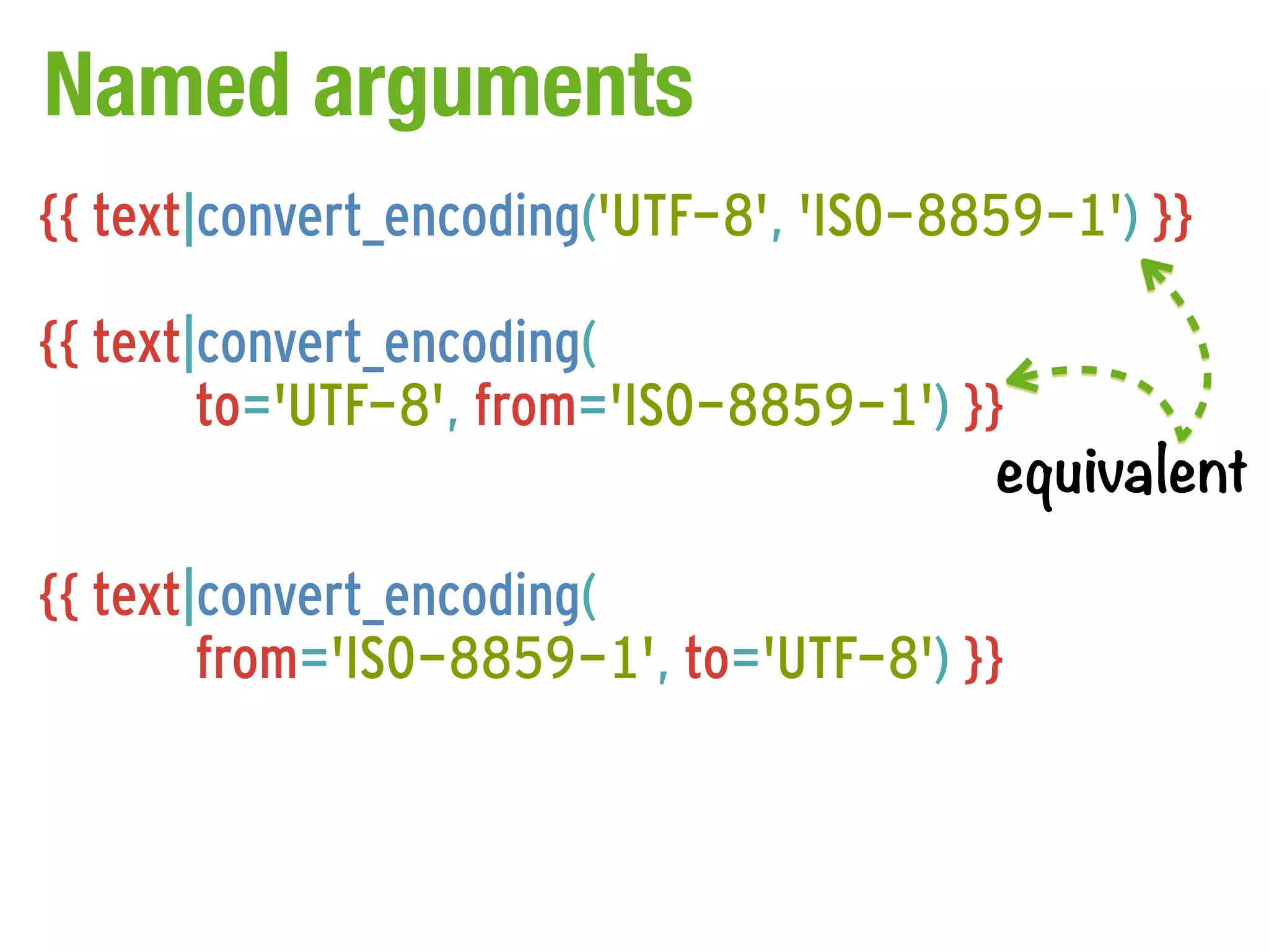 Named arguments
{{ text|convert_encoding('UTF-8', 'ISO-8859-1') }}

{{ text|convert_encoding(
        to='UTF-8', from='ISO-8859-1') }}
                                         equivalent

{{ text|convert_encoding(
        from='ISO-8859-1', to='UTF-8') }}
 