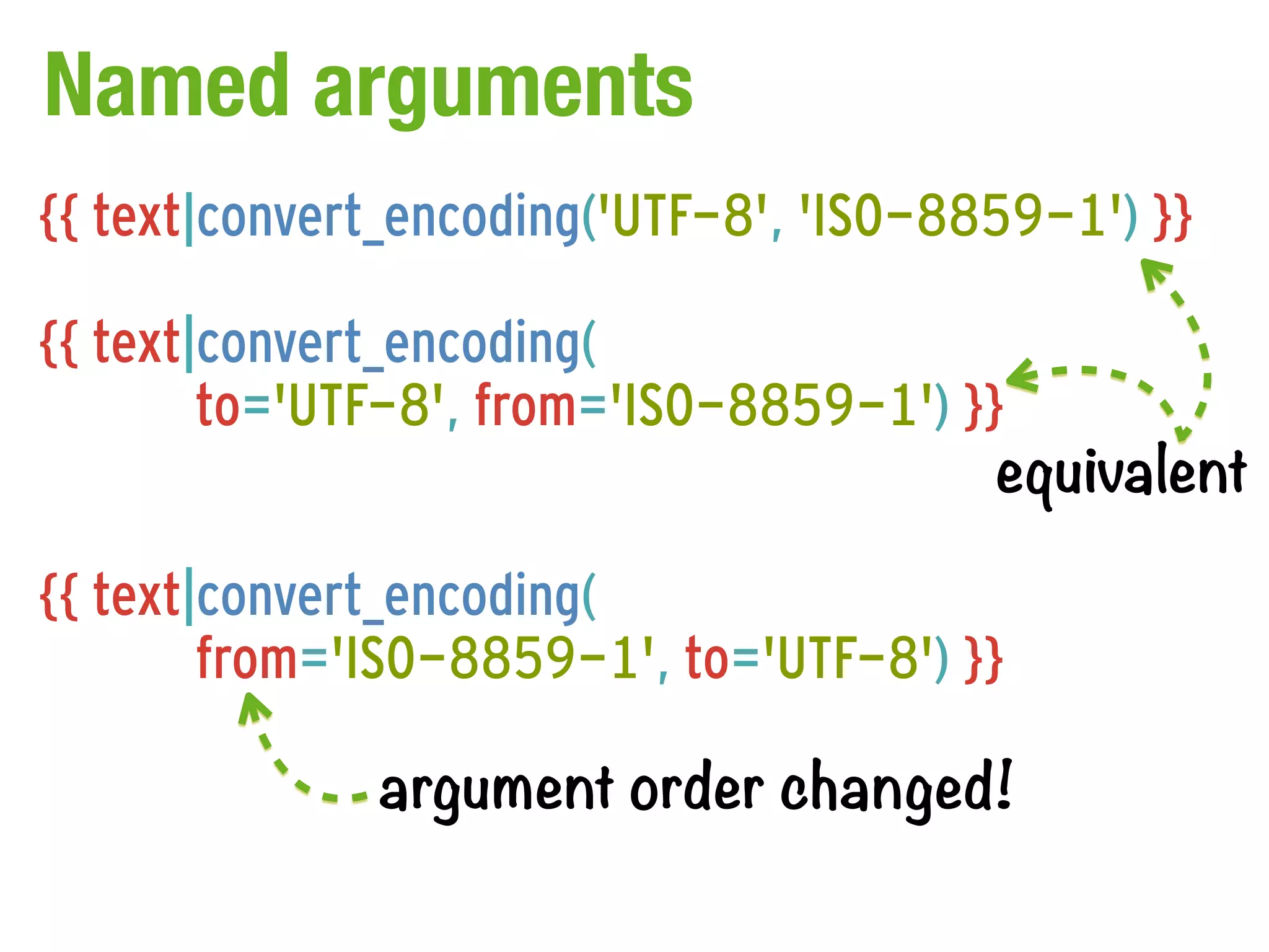Named arguments
{{ text|convert_encoding('UTF-8', 'ISO-8859-1') }}

{{ text|convert_encoding(
        to='UTF-8', from='ISO-8859-1') }}
                                         equivalent

{{ text|convert_encoding(
        from='ISO-8859-1', to='UTF-8') }}

              argument order changed!
 