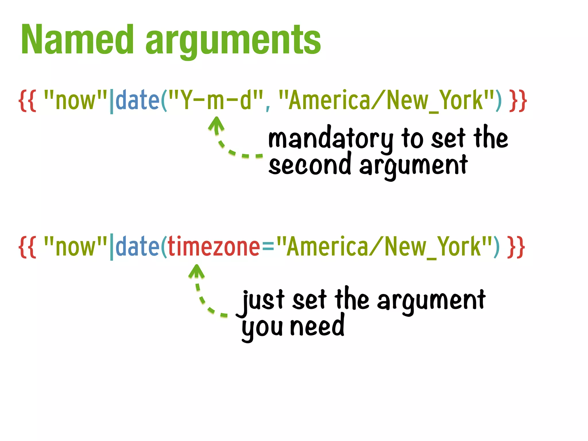 Named arguments
{{ "now"|date("Y-m-d", "America/New_York") }}
                      mandatory to set the
                      second argument

{{ "now"|date(timezone="America/New_York") }}
                   just set the argument
                   you need
 