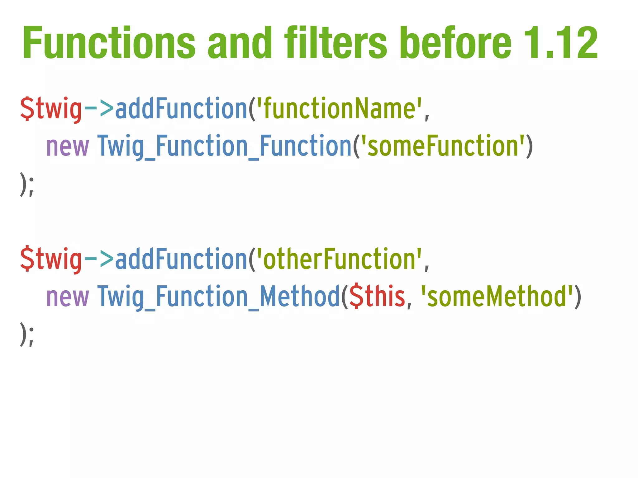 Functions and filters before 1.12
$twig->addFunction('functionName',
   new Twig_Function_Function('someFunction')
);

$twig->addFunction('otherFunction',
   new Twig_Function_Method($this, 'someMethod')
);
 