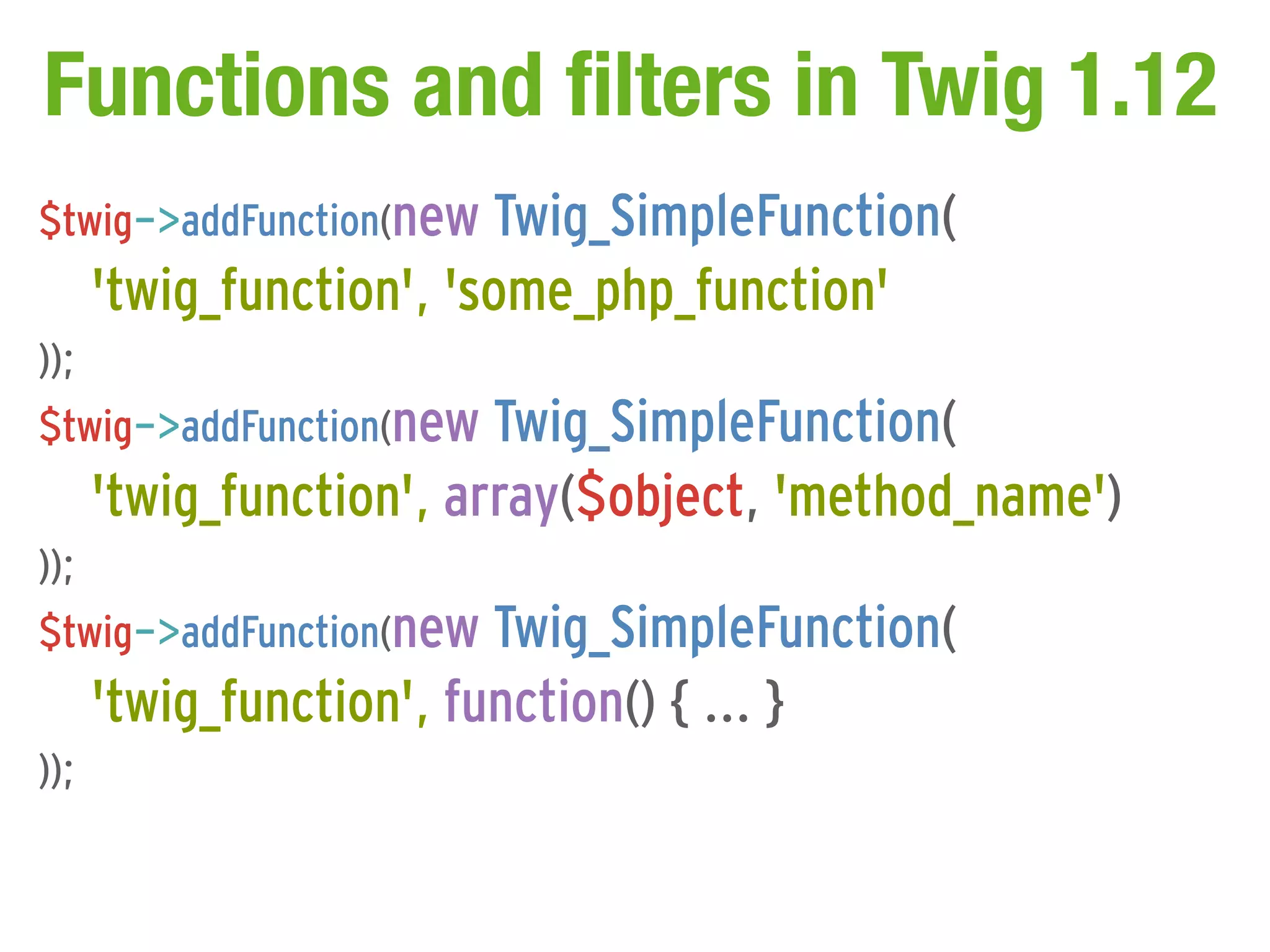 Functions and filters in Twig 1.12
$twig->addFunction(new Twig_SimpleFunction(
      'twig_function', 'some_php_function'
));
$twig->addFunction(new Twig_SimpleFunction(
      'twig_function', array($object, 'method_name')
));
$twig->addFunction(new Twig_SimpleFunction(
      'twig_function', function() { ... }
));
 