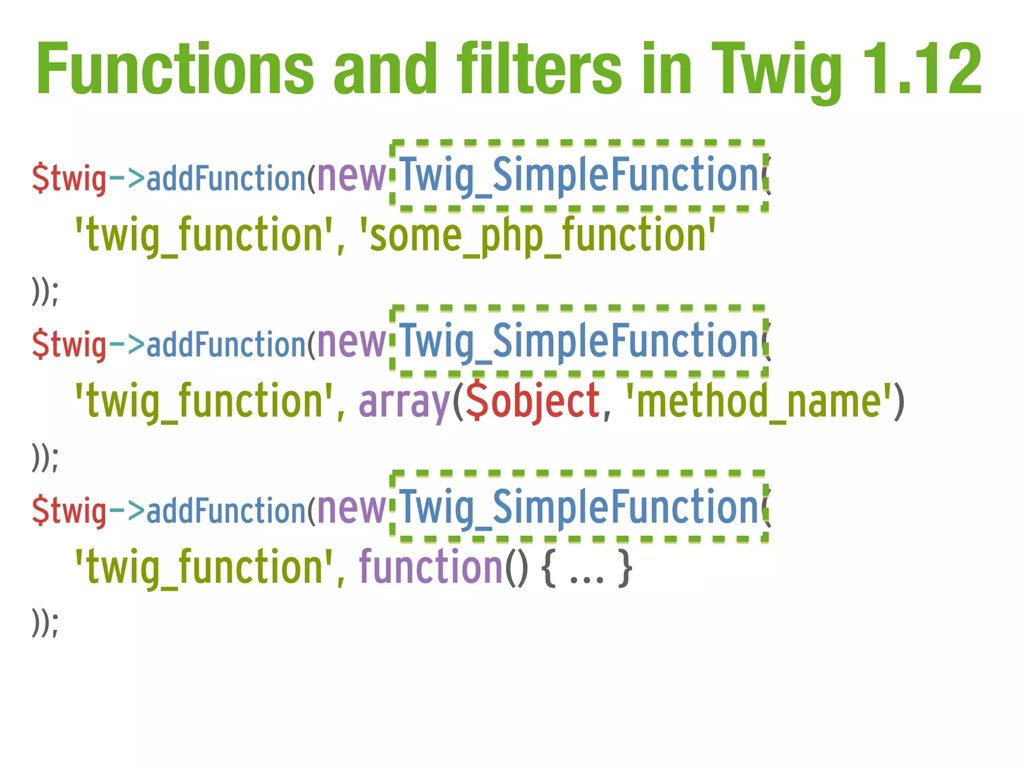 Functions and filters in Twig 1.12
$twig->addFunction(new Twig_SimpleFunction(
      'twig_function', 'some_php_function'
));
$twig->addFunction(new Twig_SimpleFunction(
      'twig_function', array($object, 'method_name')
));
$twig->addFunction(new Twig_SimpleFunction(
      'twig_function', function() { ... }
));
 