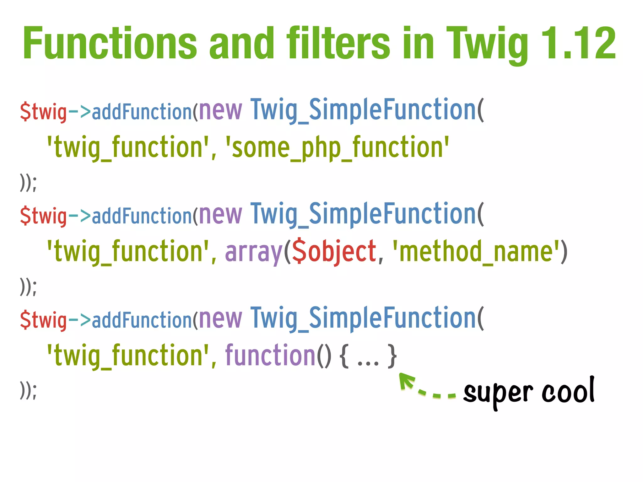 Functions and filters in Twig 1.12
$twig->addFunction(new Twig_SimpleFunction(
      'twig_function', 'some_php_function'
));
$twig->addFunction(new Twig_SimpleFunction(
      'twig_function', array($object, 'method_name')
));
$twig->addFunction(new Twig_SimpleFunction(
      'twig_function', function() { ... }
));                                          super cool
 