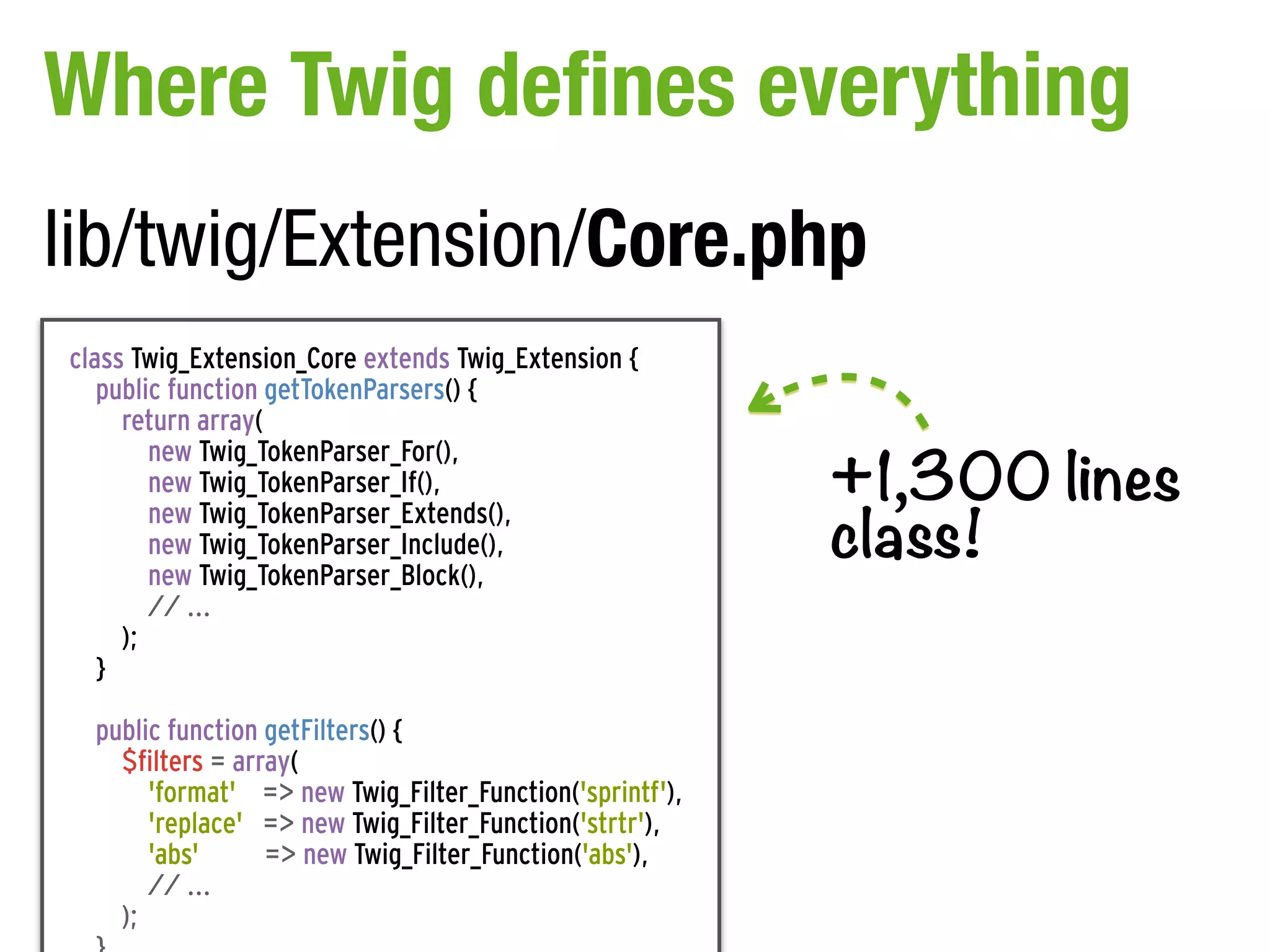 Where Twig defines everything
lib/twig/Extension/Core.php
class Twig_Extension_Core extends Twig_Extension {
   public function getTokenParsers() {
     return array(

                                                          +1,300 lines
        new Twig_TokenParser_For(),
        new Twig_TokenParser_If(),

                                                          class!
        new Twig_TokenParser_Extends(),
        new Twig_TokenParser_Include(),
        new Twig_TokenParser_Block(),
        // ...
     );
   }

  public function getFilters() {
    $filters = array(
       'format' => new Twig_Filter_Function('sprintf'),
       'replace' => new Twig_Filter_Function('strtr'),
       'abs'      => new Twig_Filter_Function('abs'),
       // ...
    );
 