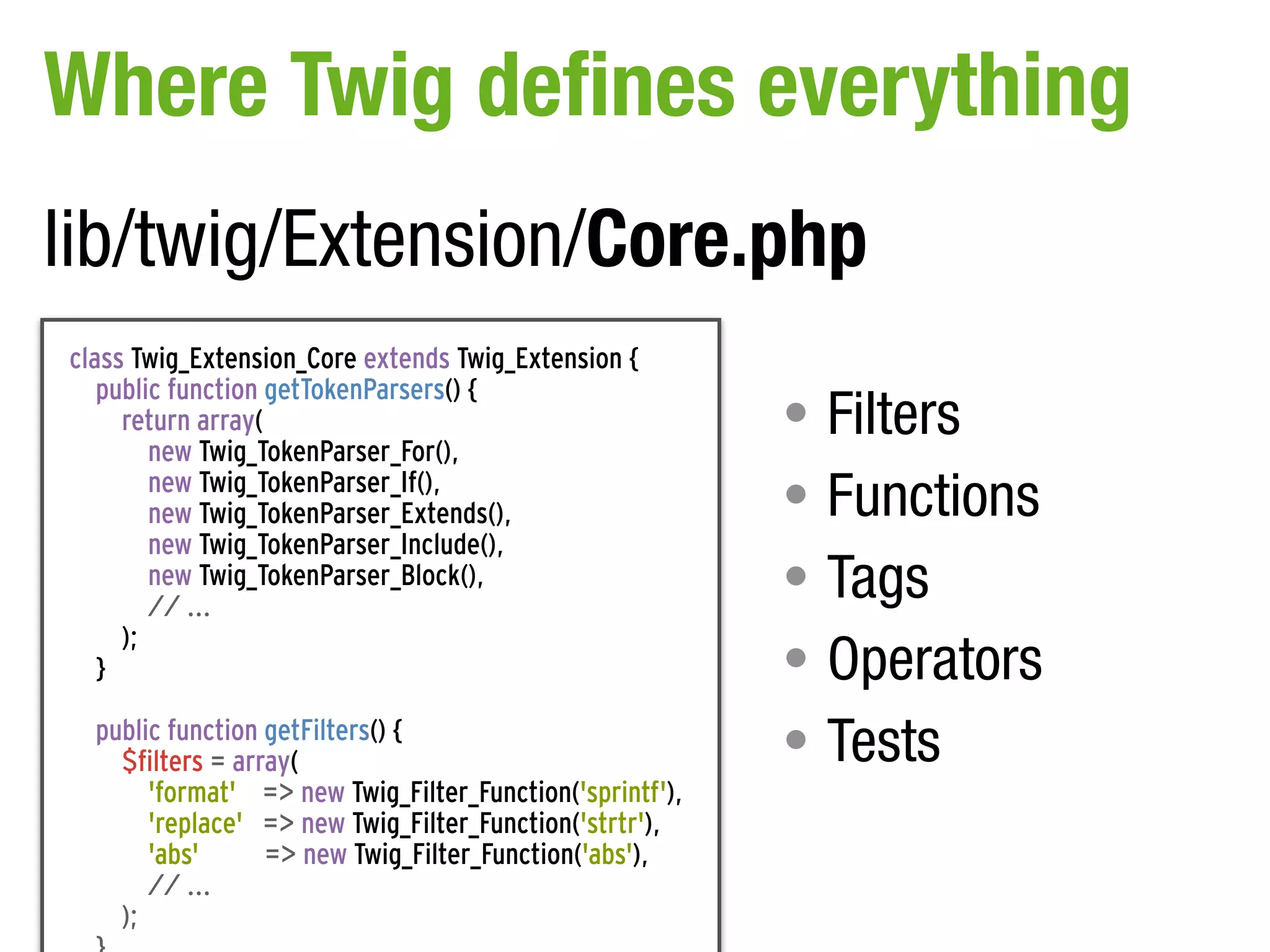 Where Twig defines everything
lib/twig/Extension/Core.php
class Twig_Extension_Core extends Twig_Extension {
   public function getTokenParsers() {
     return array(                                        • Filters
        new Twig_TokenParser_For(),
        new Twig_TokenParser_If(),
        new Twig_TokenParser_Extends(),                   • Functions
        new Twig_TokenParser_Include(),
        new Twig_TokenParser_Block(),
        // ...
                                                          • Tags
                                                          • Operators
     );
   }

  public function getFilters() {
    $filters = array(                                     • Tests
       'format' => new Twig_Filter_Function('sprintf'),
       'replace' => new Twig_Filter_Function('strtr'),
       'abs'      => new Twig_Filter_Function('abs'),
       // ...
    );
 