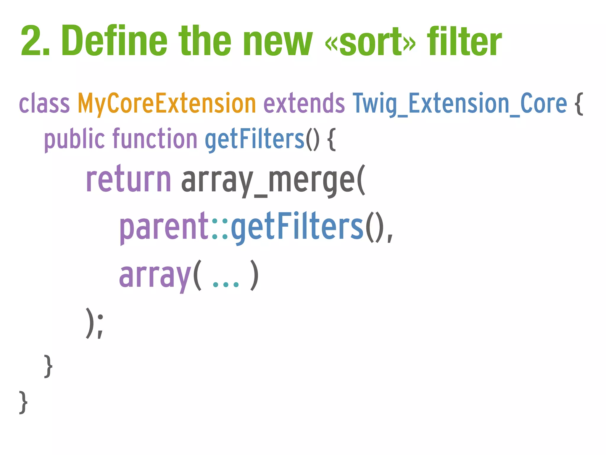 2. Define the new «sort» filter
class MyCoreExtension extends Twig_Extension_Core {
   public function getFilters() {
        return array_merge(
           parent::getFilters(),
           array( ... )
        );
    }
}
 