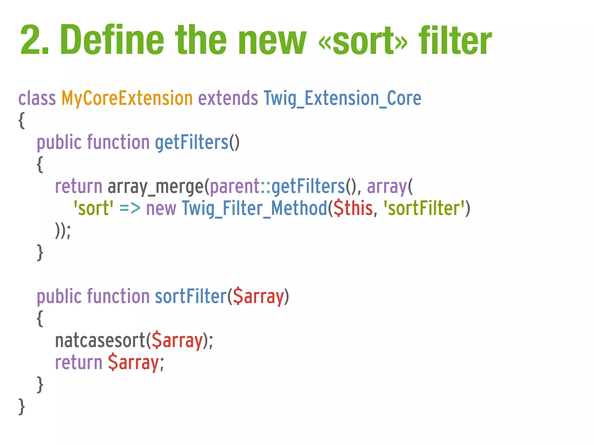 2. Define the new «sort» filter
class MyCoreExtension extends Twig_Extension_Core
{
   public function getFilters()
   {
     return array_merge(parent::getFilters(), array(
         'sort' => new Twig_Filter_Method($this, 'sortFilter')
     ));
   }

    public function sortFilter($array)
    {
      natcasesort($array);
      return $array;
    }
}
 