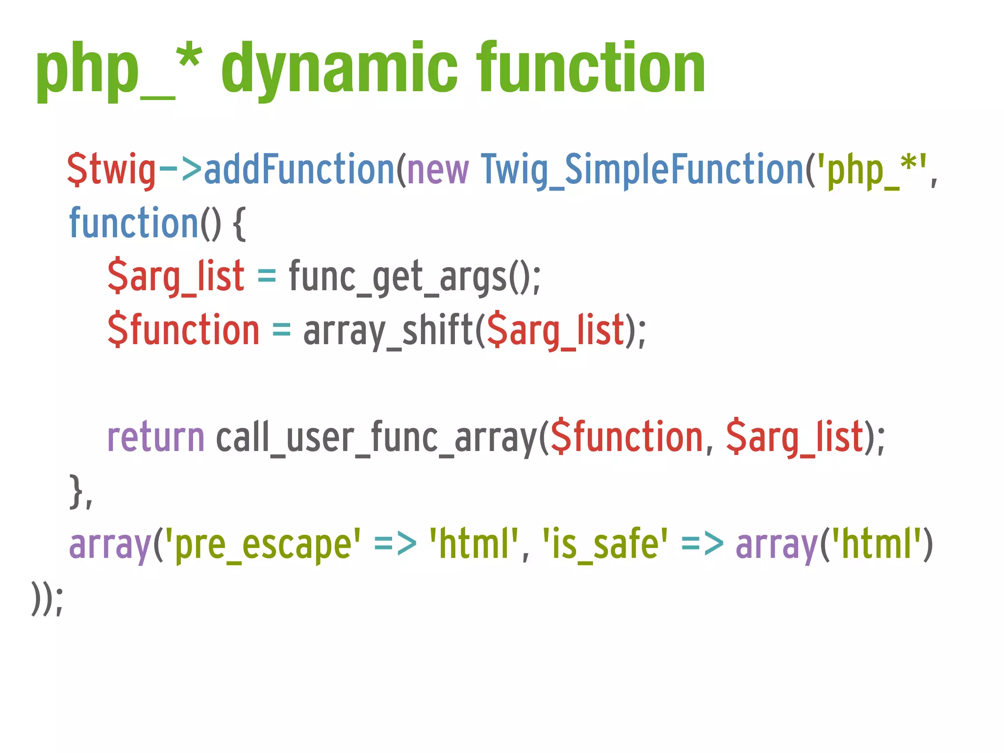 php_* dynamic function
      $twig->addFunction(new Twig_SimpleFunction('php_*',
      function() {
        $arg_list = func_get_args();
        $function = array_shift($arg_list);

        return call_user_func_array($function, $arg_list);
      },
      array('pre_escape' => 'html', 'is_safe' => array('html')
));
 