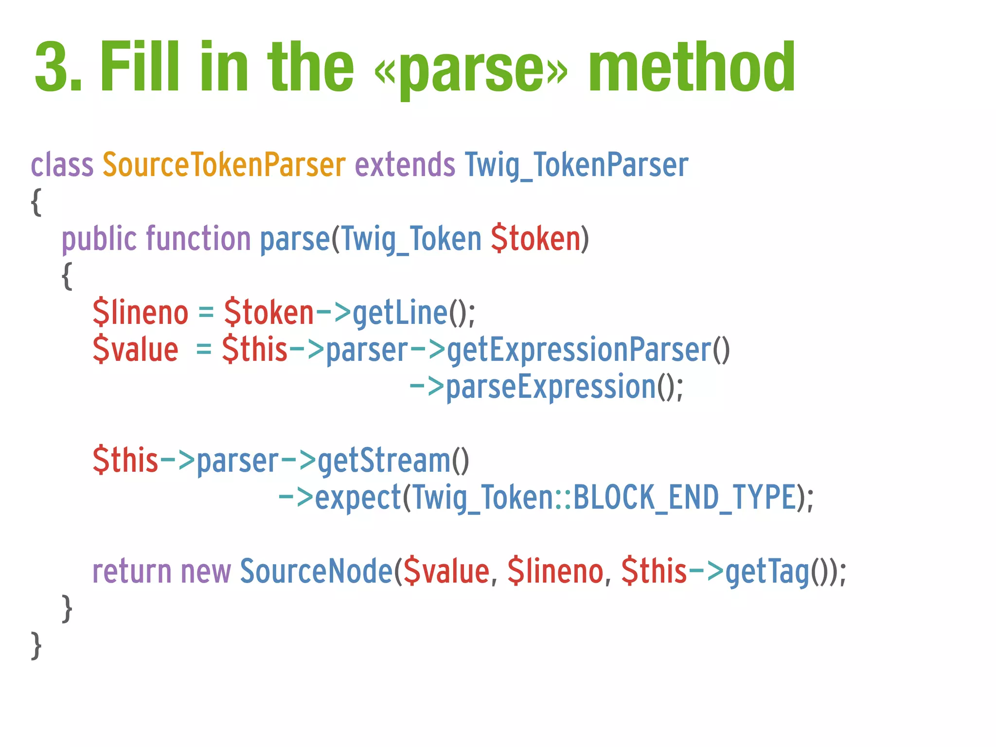 3. Fill in the «parse» method
class SourceTokenParser extends Twig_TokenParser
{
   public function parse(Twig_Token $token)
   {
     $lineno = $token->getLine();
     $value = $this->parser->getExpressionParser()
                              ->parseExpression();

        $this->parser->getStream()
                     ->expect(Twig_Token::BLOCK_END_TYPE);

        return new SourceNode($value, $lineno, $this->getTag());
    }
}
 