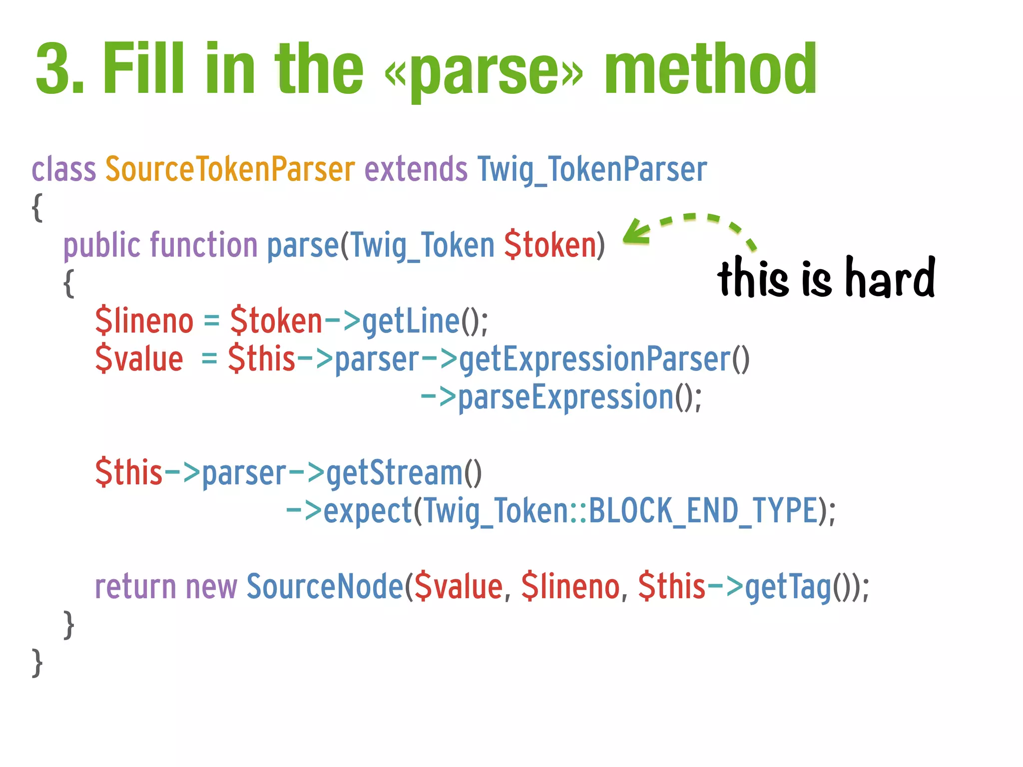 3. Fill in the «parse» method
class SourceTokenParser extends Twig_TokenParser
{
   public function parse(Twig_Token $token)
   {                                               this    is hard
     $lineno = $token->getLine();
     $value = $this->parser->getExpressionParser()
                              ->parseExpression();

        $this->parser->getStream()
                     ->expect(Twig_Token::BLOCK_END_TYPE);

        return new SourceNode($value, $lineno, $this->getTag());
    }
}
 