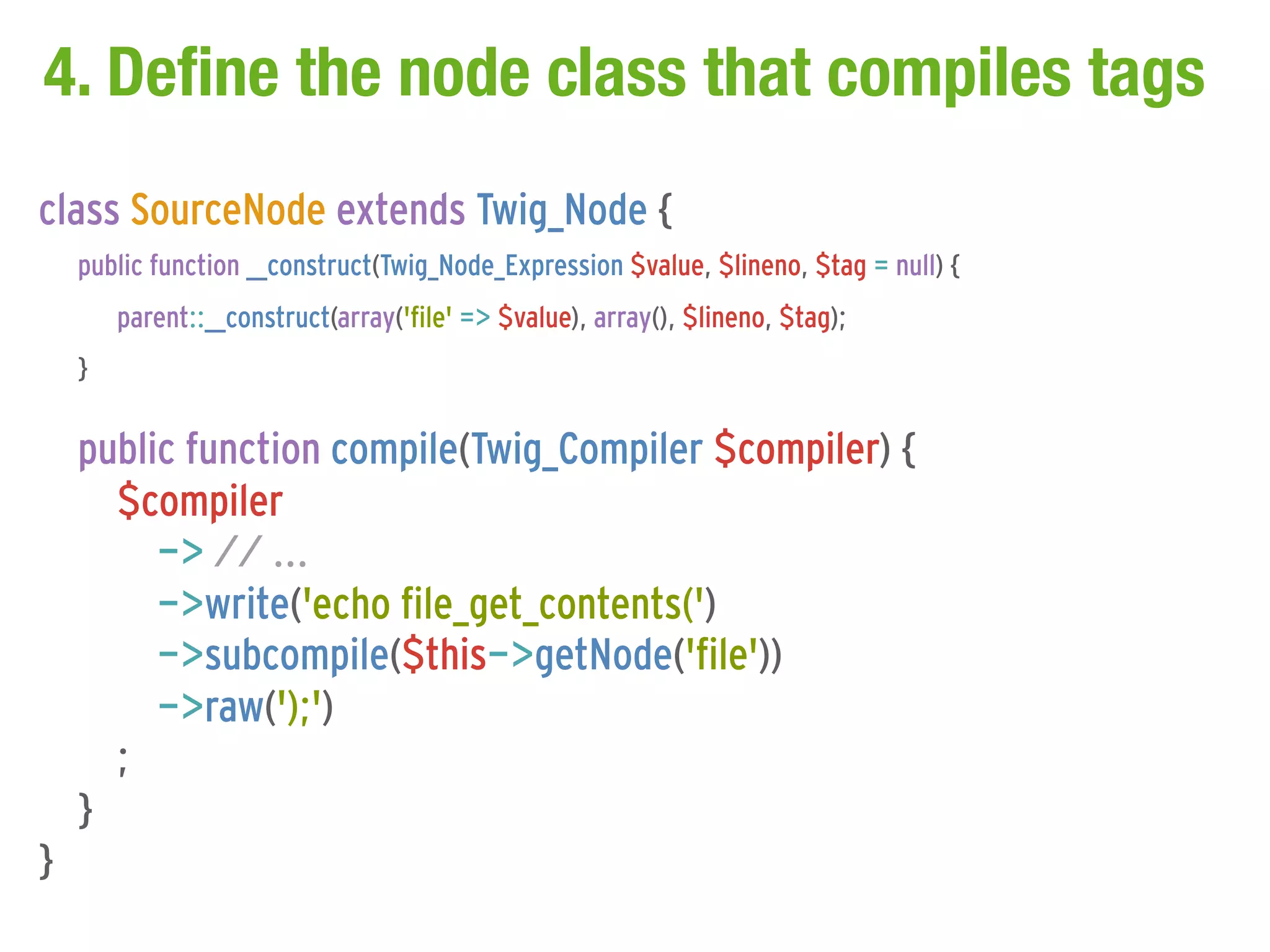 4. Define the node class that compiles tags
class SourceNode extends Twig_Node {
    public function __construct(Twig_Node_Expression $value, $lineno, $tag = null) {
        parent::__construct(array('file' => $value), array(), $lineno, $tag);
    }

    public function compile(Twig_Compiler $compiler) {
      $compiler
         -> // ...
         ->write('echo file_get_contents(')
         ->subcompile($this->getNode('file'))
         ->raw(');')
      ;
    }
}
 