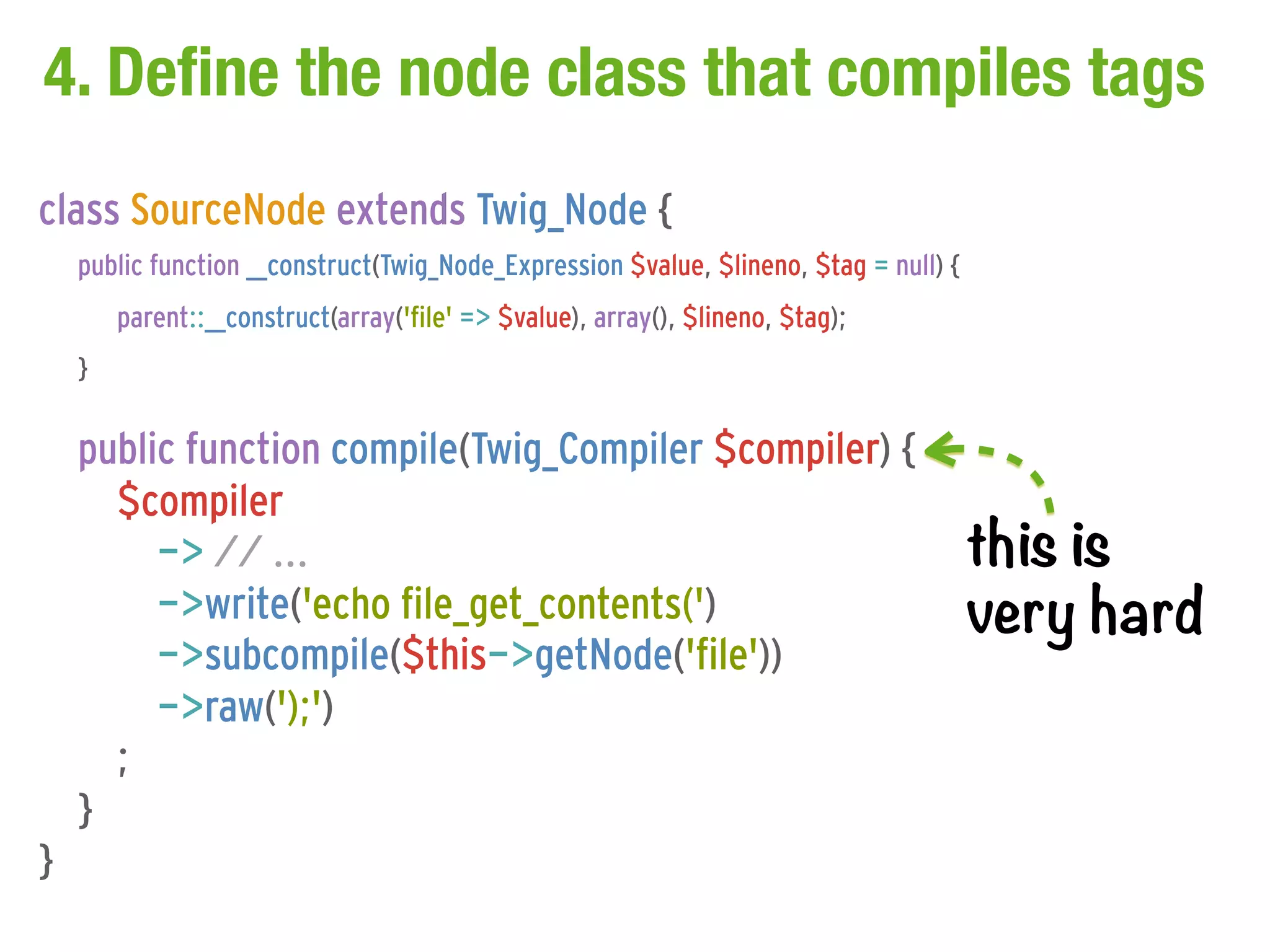 4. Define the node class that compiles tags
class SourceNode extends Twig_Node {
    public function __construct(Twig_Node_Expression $value, $lineno, $tag = null) {
        parent::__construct(array('file' => $value), array(), $lineno, $tag);
    }

    public function compile(Twig_Compiler $compiler) {
      $compiler
         -> // ...                                                                     this is
         ->write('echo file_get_contents(')                                            very hard
         ->subcompile($this->getNode('file'))
         ->raw(');')
      ;
    }
}
 