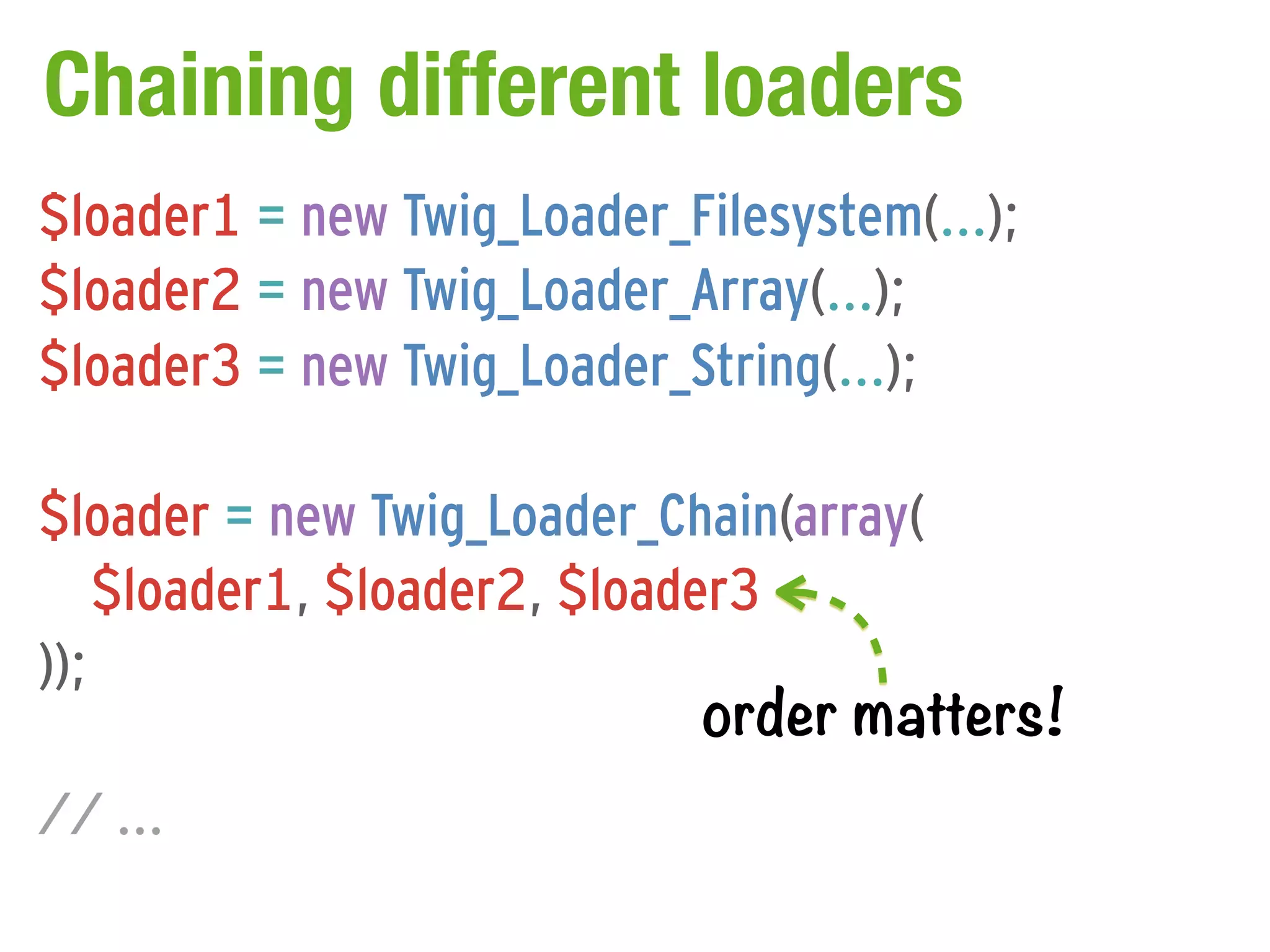 Chaining different loaders
$loader1 = new Twig_Loader_Filesystem(...);
$loader2 = new Twig_Loader_Array(...);
$loader3 = new Twig_Loader_String(...);

$loader = new Twig_Loader_Chain(array(
    $loader1, $loader2, $loader3
));
                              order matters!
// ...
 