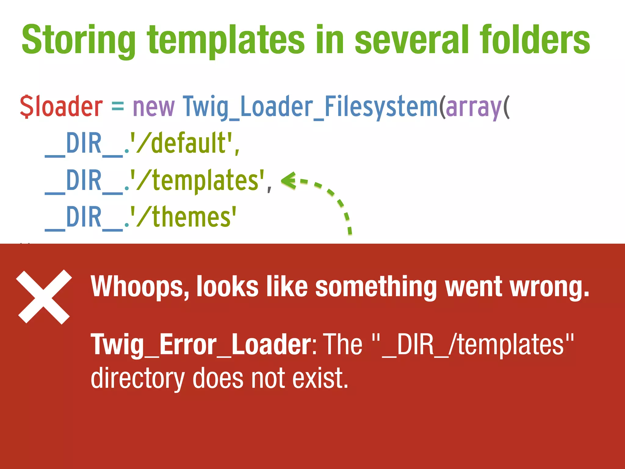 Storing templates in several folders
$loader = new Twig_Loader_Filesystem(array(
    __DIR__.'/default',
    __DIR__.'/templates',
    __DIR__.'/themes'
));
$twig = new Twig_Environment($loader,went wrong.
        Whoops, looks like something array());

// ... Twig_Error_Loader: The "_DIR_/templates"
       directory does not exist.
 