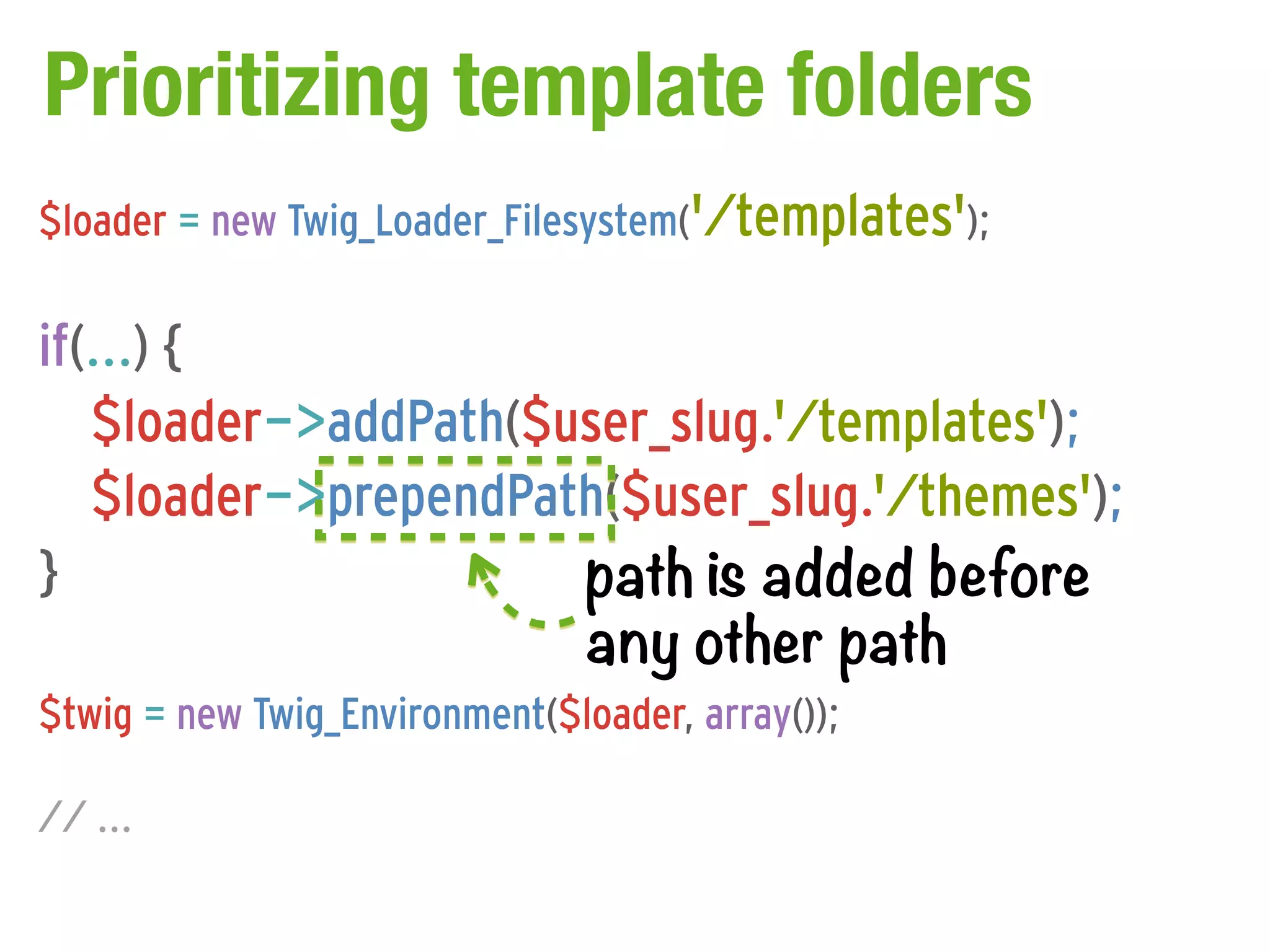 Prioritizing template folders
$loader = new Twig_Loader_Filesystem('/templates');

if(...) {
   $loader->addPath($user_slug.'/templates');
   $loader->prependPath($user_slug.'/themes');
}                     path is added before
                      any other path
$twig = new Twig_Environment($loader, array());

// ...
 