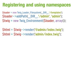 Registering and using namespaces
$loader = new Twig_Loader_Filesystem(__DIR__.'/templates');
$loader->addPath(__DIR__.'/admin', 'admin');
$twig = new Twig_Environment($loader, array());

$html = $twig->render('@admin/index.twig');
$html = $twig->render('admin/index.twig');
 