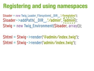 Registering and using namespaces
$loader = new Twig_Loader_Filesystem(__DIR__.'/templates');
$loader->addPath(__DIR__.'/admin', 'admin');
$twig = new Twig_Environment($loader, array());

$html = $twig->render('@admin/index.twig');
$html = $twig->render('admin/index.twig');
 