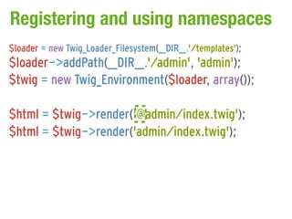Registering and using namespaces
$loader = new Twig_Loader_Filesystem(__DIR__.'/templates');
$loader->addPath(__DIR__.'/admin', 'admin');
$twig = new Twig_Environment($loader, array());

$html = $twig->render('@admin/index.twig');
$html = $twig->render('admin/index.twig');
 