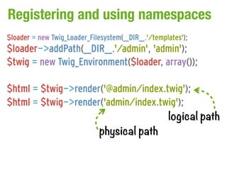 Registering and using namespaces
$loader = new Twig_Loader_Filesystem(__DIR__.'/templates');
$loader->addPath(__DIR__.'/admin', 'admin');
$twig = new Twig_Environment($loader, array());

$html = $twig->render('@admin/index.twig');
$html = $twig->render('admin/index.twig');
                                     logical path
                     physical path
 