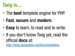 Twig is...
• The best template engine for PHP.
• Fast, secure and modern.
• Easy to learn, to read and to write.
• If you don’t know Twig yet, read the
  official docs at:
  http://twig.sensiolabs.org/documentation
 