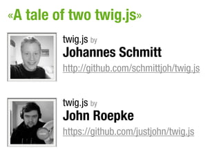 «A tale of two twig.js»
         twig.js by
         Johannes Schmitt
         http://github.com/schmittjoh/twig.js


         twig.js by
         John Roepke
         https://github.com/justjohn/twig.js
 