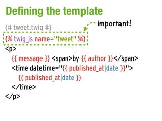 Defining the template
                              important!
{# tweet.twig #}
{% twig_js name="tweet" %}
<p>
  {{ message }} <span>by {{ author }}</span>
  <time datetime="{{ published_at|date }}">
     {{ published_at|date }}
  </time>
</p>
 