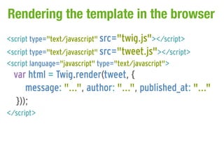 Rendering the template in the browser
<script type="text/javascript" src="twig.js"></script>
<script type="text/javascript" src="tweet.js"></script>
<script language="javascript" type="text/javascript">
  var html = Twig.render(tweet, {
      message: "...", author: "...", published_at: "..."
   }));
</script>
 
