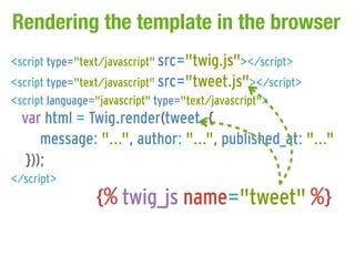 Rendering the template in the browser
<script type="text/javascript" src="twig.js"></script>
<script type="text/javascript" src="tweet.js"></script>
<script language="javascript" type="text/javascript">
  var html = Twig.render(tweet, {
      message: "...", author: "...", published_at: "..."
   }));
</script>
                {% twig_js name="tweet" %}
 