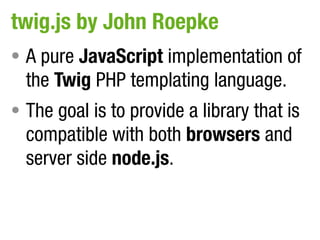 twig.js by John Roepke
• A pure JavaScript implementation of
  the Twig PHP templating language.
• The goal is to provide a library that is
  compatible with both browsers and
  server side node.js.
 