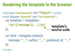 Rendering the template in the browser
<script type="text/javascript" src="twig.js"></script>
<script language="javascript" type="text/javascript">
  var template = twig({data:
     '<p> {{ message }} ... </p>'           template’s
  });                                       source code
  var html = template.render({
     message: "...", author: "...", published_at: "..."
  });
</script>
 