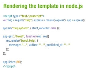 Rendering the template in node.js
<script type="text/javascript">
var Twig = require("twig"), express = require('express'), app = express();

app.set("twig options", { strict_variables: false });

app.get('/tweet', function(req, res){
   res.render('tweet.twig', {
      message: "...", author: "...", published_at: "..."
   });
});

app.listen(80);
</script>
 