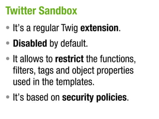 Twitter Sandbox
• It’s a regular Twig extension.
• Disabled by default.
• It allows to restrict the functions,
  filters, tags and object properties
  used in the templates.
• It’s based on security policies.
 
