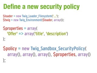 Define a new security policy
$loader = new Twig_Loader_Filesystem('...');
$twig = new Twig_Environment($loader, array());

$properties = array(
   'Offer' => array('title', 'description')
);

$policy = new Twig_Sandbox_SecurityPolicy(
   array(), array(), array(), $properties, array()
);
 
