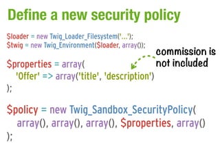 Define a new security policy
$loader = new Twig_Loader_Filesystem('...');

                                                  commission is
$twig = new Twig_Environment($loader, array());

$properties = array(                              not included
   'Offer' => array('title', 'description')
);

$policy = new Twig_Sandbox_SecurityPolicy(
   array(), array(), array(), $properties, array()
);
 