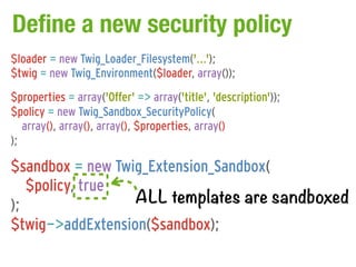 Define a new security policy
$loader = new Twig_Loader_Filesystem('...');
$twig = new Twig_Environment($loader, array());
$properties = array('Offer' => array('title', 'description'));
$policy = new Twig_Sandbox_SecurityPolicy(
   array(), array(), array(), $properties, array()
);

$sandbox = new Twig_Extension_Sandbox(
   $policy, true
);                ALL templates are sandboxed
$twig->addExtension($sandbox);
 