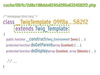 cache/09/fc/2d8a188dda8245d295e6324582f2.php

/* homepage.html.twig */
class __TwigTemplate_09f8a...582f2
      extends Twig_Template
{
    public function __construct(Twig_Environment $env) { ... }
    protected function doGetParent(array $context) { ... }
    protected function doDisplay(array $context, array $blocks) { ... }

    // ...
}
 