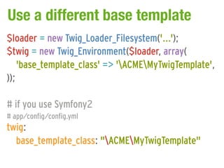 Use a different base template
$loader = new Twig_Loader_Filesystem('...');
$twig = new Twig_Environment($loader, array(
    'base_template_class' => 'ACMEMyTwigTemplate',
));

# if you use Symfony2
# app/config/config.yml
twig:
  base_template_class: "ACMEMyTwigTemplate"
 