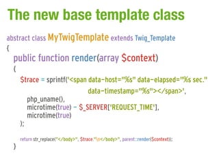 The new base template class
abstract class MyTwigTemplate extends Twig_Template
{
  public function render(array $context)
  {
      $trace = sprintf('<span data-host="%s" data-elapsed="%s sec."
                              data-timestamp="%s"></span>',
         php_uname(),
         microtime(true) - $_SERVER['REQUEST_TIME'],
         microtime(true)
      );
      return str_replace("</body>", $trace."n</body>", parent::render($context));
  }
 