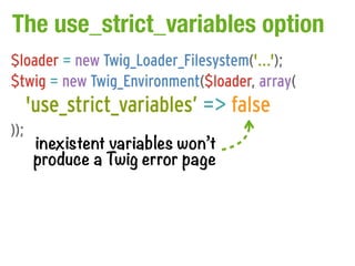 The use_strict_variables option
$loader = new Twig_Loader_Filesystem('...');
$twig = new Twig_Environment($loader, array(
      'use_strict_variables’ => false
));
       inexistent variables won’t
       produce a Twig error page
 