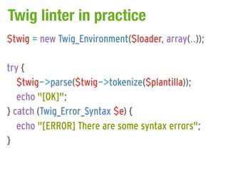 Twig linter in practice
$twig = new Twig_Environment($loader, array(..));

try {
   $twig->parse($twig->tokenize($plantilla));
   echo "[OK]";
} catch (Twig_Error_Syntax $e) {
   echo "[ERROR] There are some syntax errors";
}
 