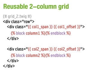 Reusable 2-column grid
{# grid_2.twig #}
<div class="row">
  <div class="{{ col1_span }} {{ col1_offset }}">
     {% block column1 %}{% endblock %}
  </div>

  <div class="{{ col2_span }} {{ col2_offset }}">
    {% block column2 %}{% endblock %}
  </div>
</div>
 