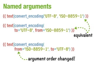 Named arguments
{{ text|convert_encoding('UTF-8', 'ISO-8859-1') }}

{{ text|convert_encoding(
        to='UTF-8', from='ISO-8859-1') }}
                                         equivalent

{{ text|convert_encoding(
        from='ISO-8859-1', to='UTF-8') }}

              argument order changed!
 