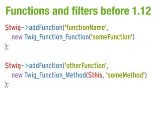 Functions and filters before 1.12
$twig->addFunction('functionName',
   new Twig_Function_Function('someFunction')
);

$twig->addFunction('otherFunction',
   new Twig_Function_Method($this, 'someMethod')
);
 
